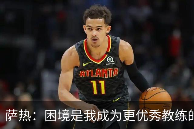 萨热：困境是我成为更优秀教练的机会；德泽尔比是我的榜样